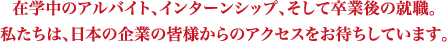 在学中のアルバイト、インターンシップ、そして卒業後の就職。私たちは、日本の企業の皆様からのアクセスをお待ちしています。